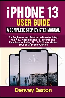 iPhone 13 User Guide A Complete Step-by-Step Manual for Beginners and Seniors on How to Setup the New Apple iPhone 13 Features and Functions Including Tips & Tricks to Master Your Smartphone Quickly