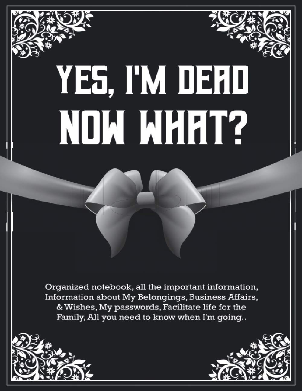 Yes, I'm Dead Now What: Important information about business and private life affairs, recent wishes, end-of-life scheme, possessions, and desires, what to do after death
