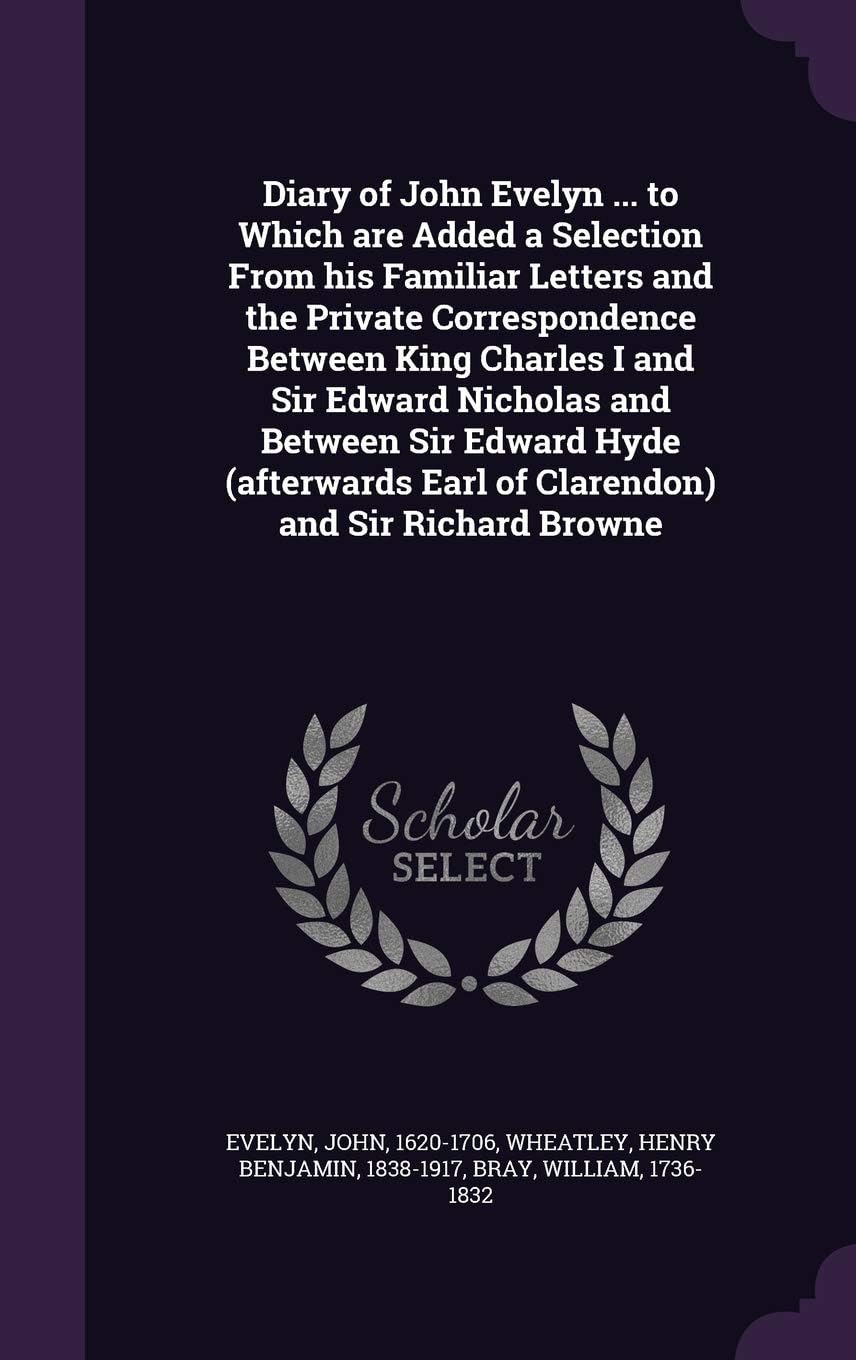 Diary of John Evelyn ... to Which are Added a Selection From his Familiar Letters and the Private Correspondence Between King Charles I and Sir Edward ... Earl of Clarendon) and Sir Richard Browne