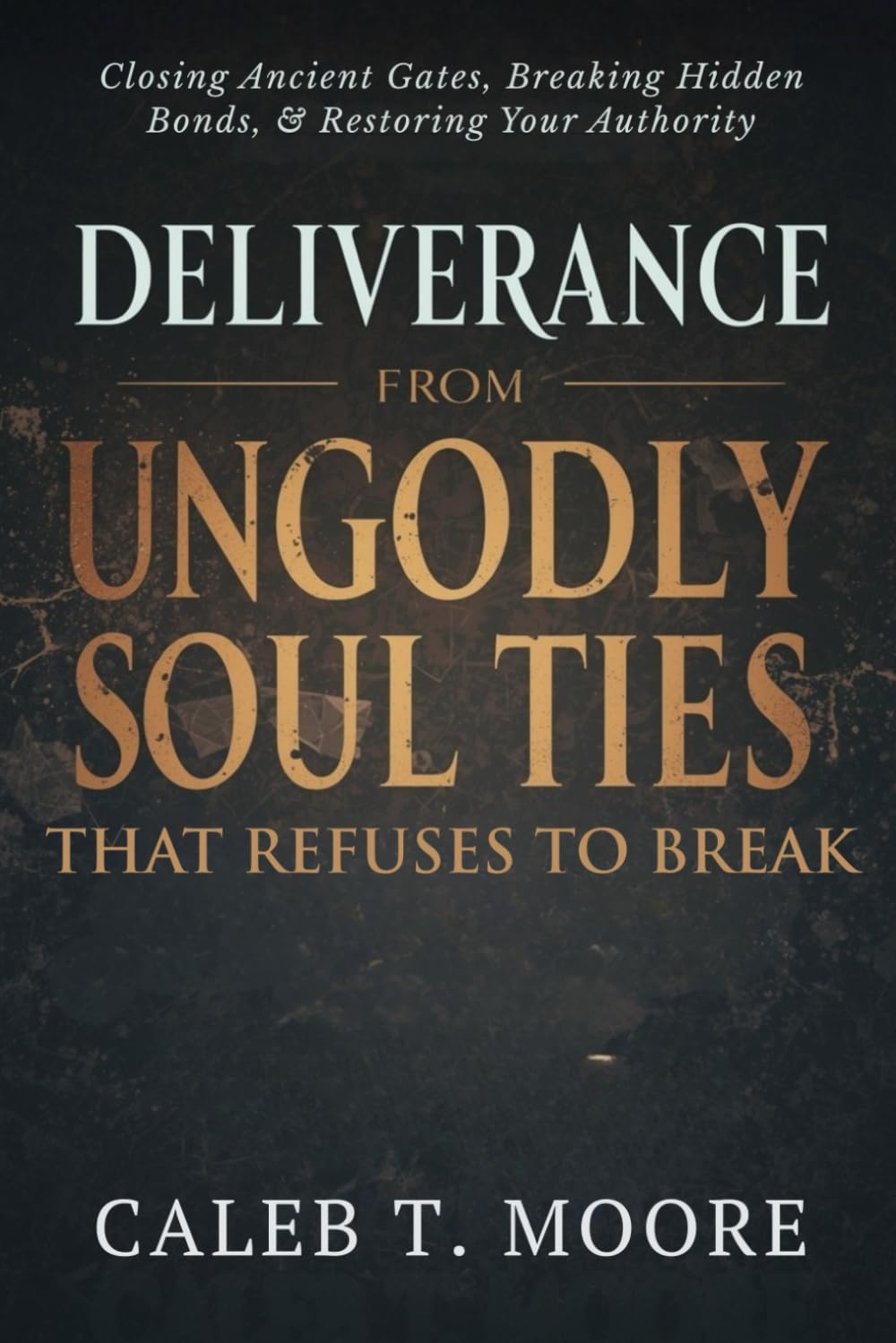 Deliverance From Ungodly Soul Ties That Refuse to Break: Closing Ancient Gates, Breaking Hidden Bonds, and Restoring Your Authority (Bloodlines, Covenants & Deep Deliverance Mysteries)