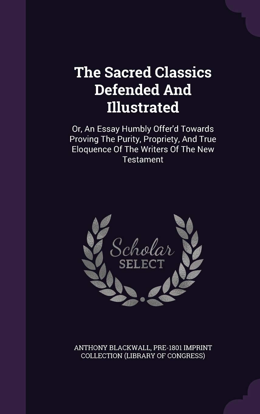 The Sacred Classics Defended And Illustrated: Or, An Essay Humbly Offer'd Towards Proving The Purity, Propriety, And True Eloquence Of The Writers Of The New Testament