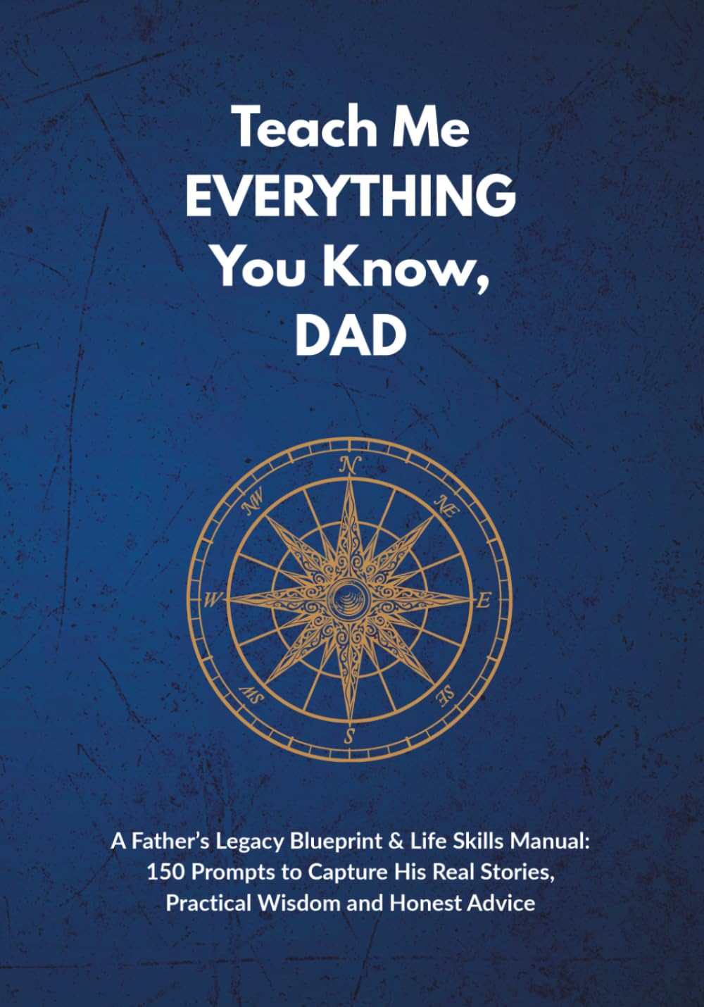 Teach Me EVERYTHING You Know, DAD: A Father’s Legacy Blueprint & Life Skills Manual: 150 Prompts to Capture His Real Stories, Practical Wisdom and Honest Advice