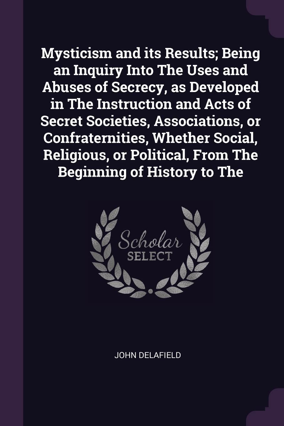 Mysticism and its Results; Being an Inquiry Into The Uses and Abuses of Secrecy, as Developed in The Instruction and Acts of Secret Societies, ... From The Beginning of History to The