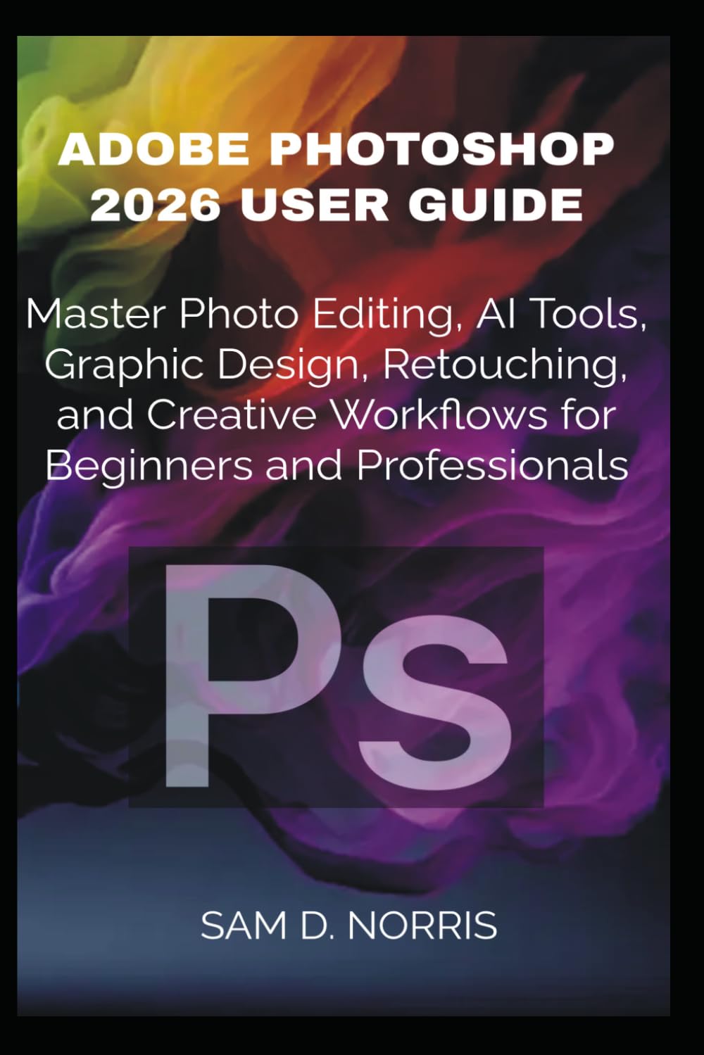 ADOBE PHOTOSHOP 2026 USER GUIDE: Master Photo Editing, AI Tools, Graphic Design, Retouching, and Creative Workflows for Beginners and Professionals