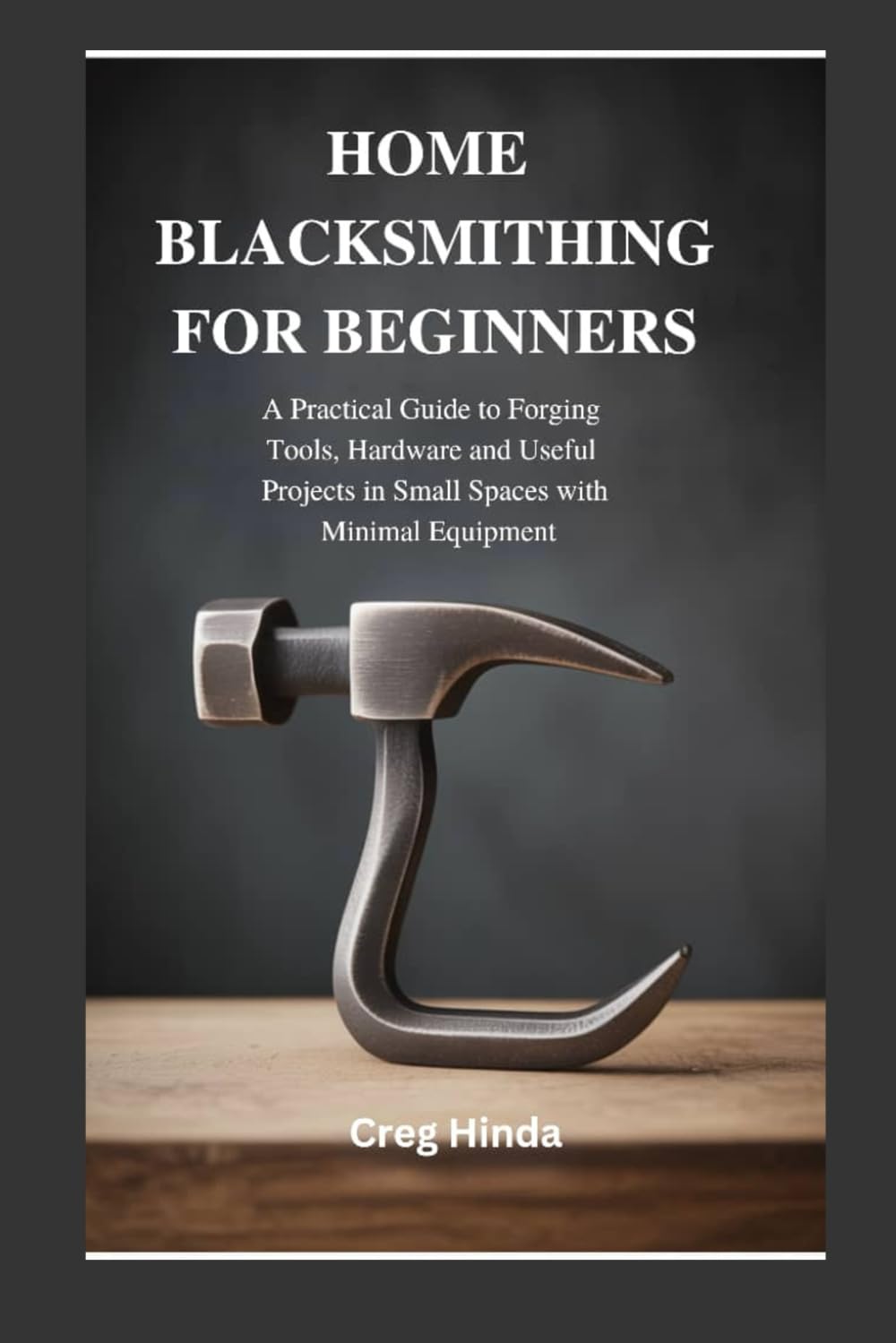 HOME BLACKSMITHING FOR BEGINNERS: A Practical Guide to Forging Tools, Hardware and Useful Projects in Small Spaces with Minimal Equipment