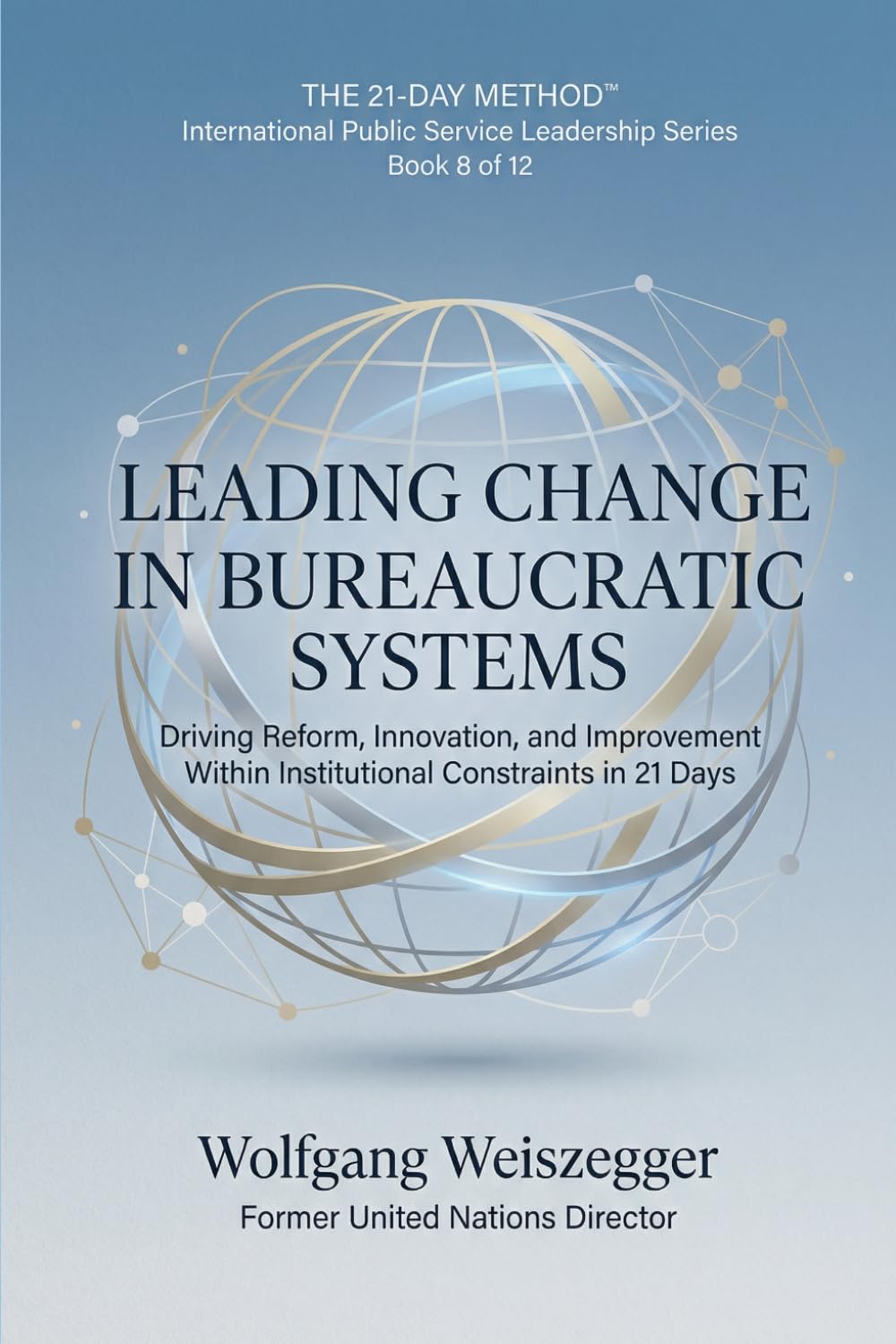The 21-Day Method - International Public Service Leadership Series: LEADING CHANGE IN BUREAUCRATIC SYSTEMS: Driving Reform, Innovation, and Improvement Within Institutional Constraints in 21 Days: 8