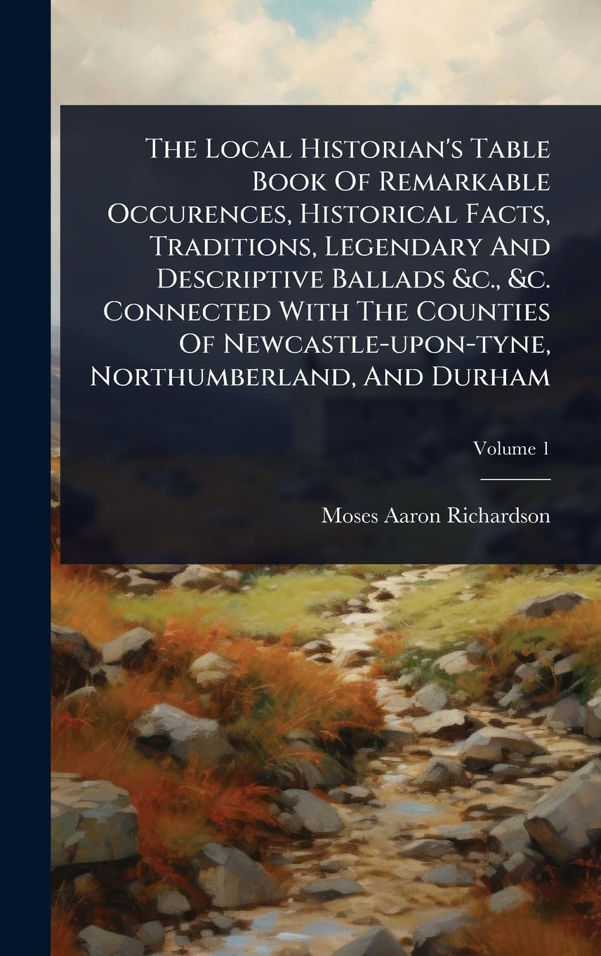 The Local Historian's Table Book Of Remarkable Occurences, Historical Facts, Traditions, Legendary And Descriptive Ballads &c., &c. Connected With The ... Northumberland, And Durham