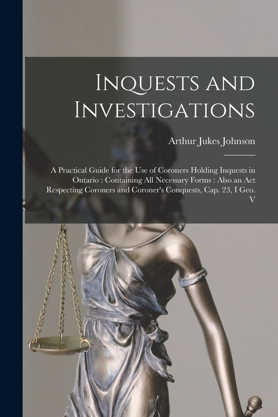 Inquests and Investigations: A Practical Guide for the use of Coroners Holding Inquests in Ontario: Containing all Necessary Forms: Also an Act ... and Coroner's Conquests, cap. 23, I Geo. V