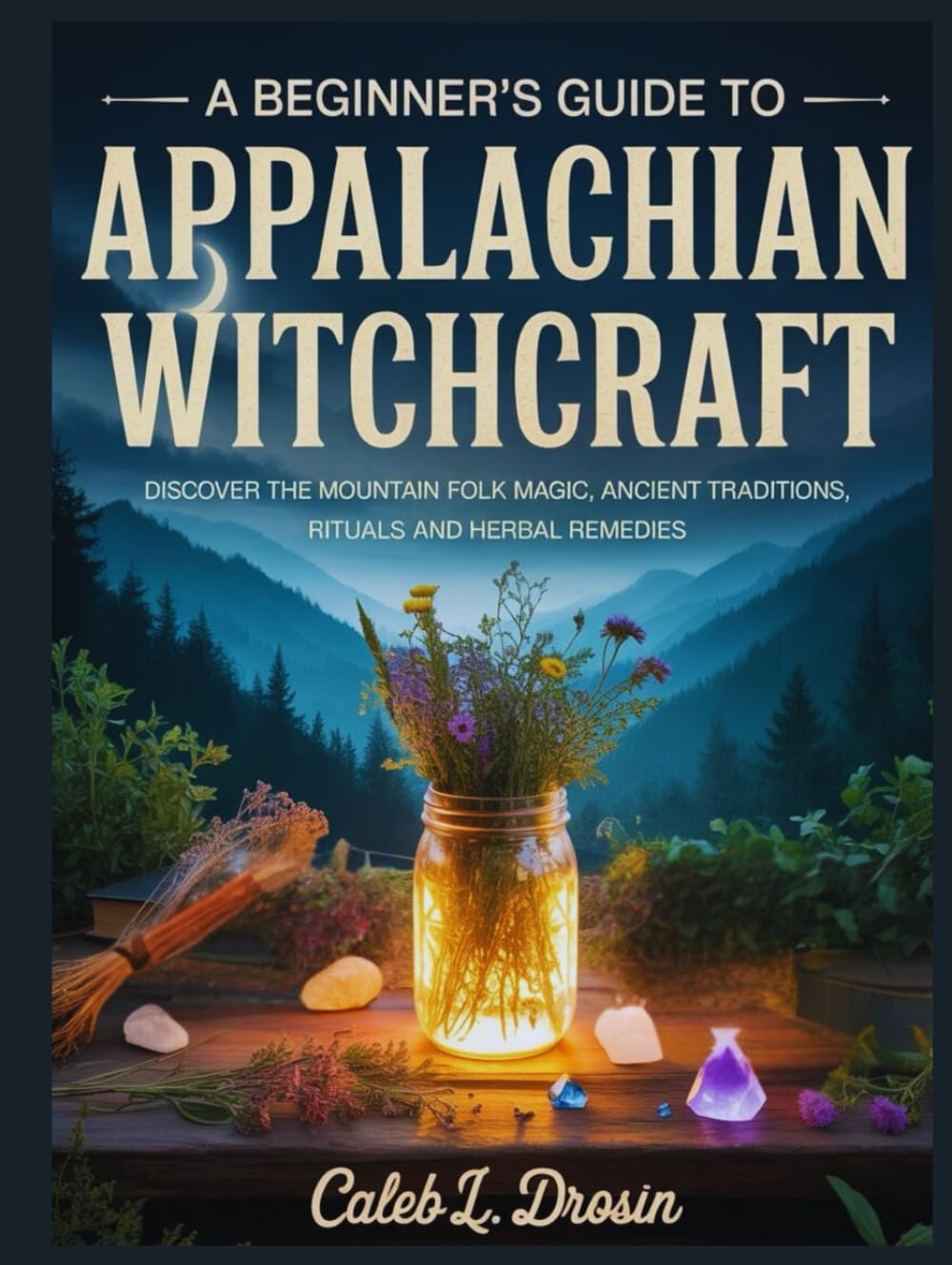 A Beginner’s Guide to Appalachian Witchcraft: Discover the Mountain Folk Magic, Ancient Traditions, Rituals and Herbs Remedies
