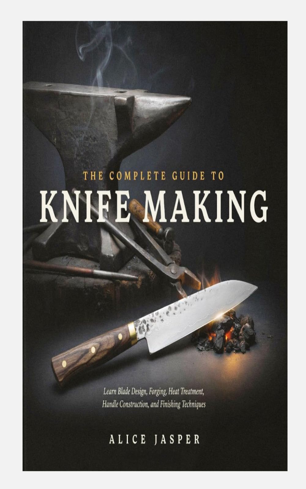 THE COMPLETE GUIDE TO KNIFE MAKING: Learn Blade Design, Forging, Heat Treatment, Handle Construction, and Finishing Techniques