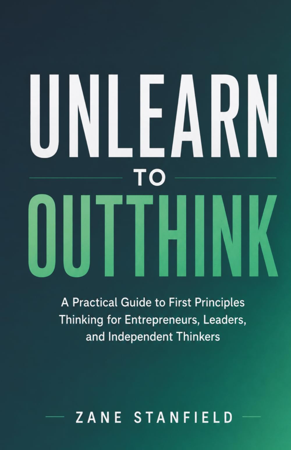 Unlearn to Outthink: A Practical Guide to First Principles Thinking for Entrepreneurs, Leaders, and Independent Thinkers