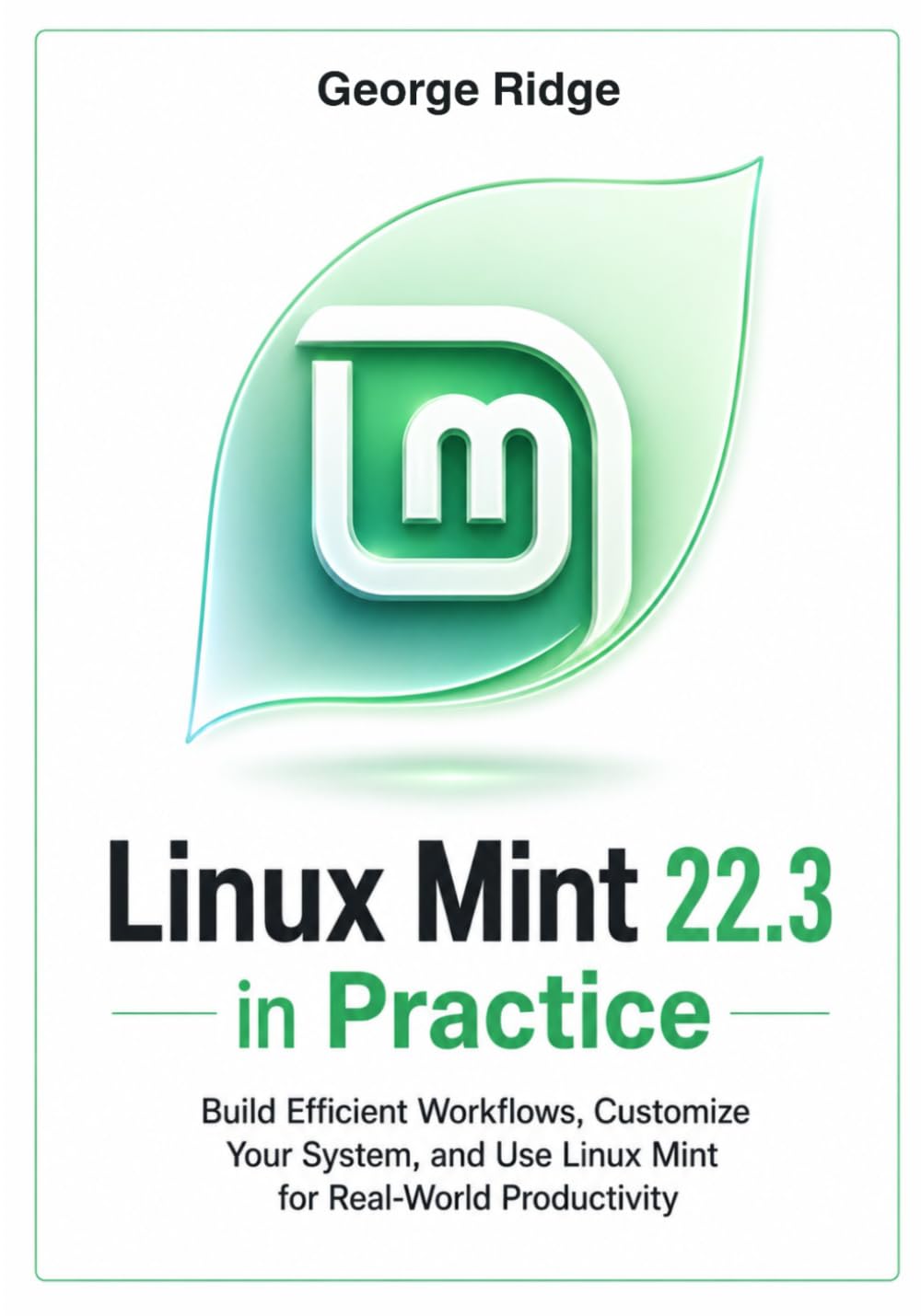 Linux Mint 22.3 in Practice: Build Efficient Workflows, Customize Your System, and Use Linux Mint for Real-World Productivity (Linux Mint 22.3 Complete Mastery Series)