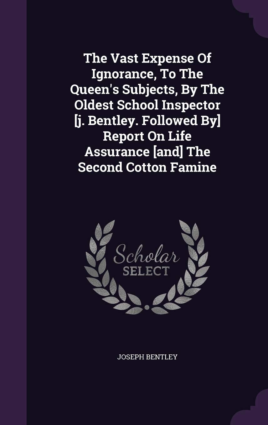 The Vast Expense Of Ignorance, To The Queen's Subjects, By The Oldest School Inspector [j. Bentley. Followed By] Report On Life Assurance [and] The Second Cotton Famine