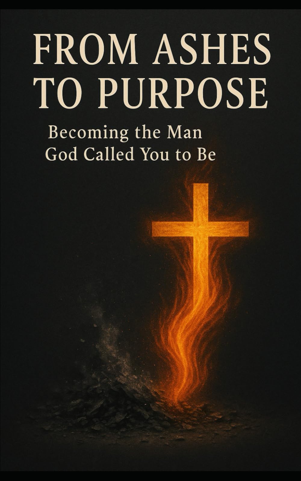 From Ashes To Purpose: Becoming the Man God Called You to Be