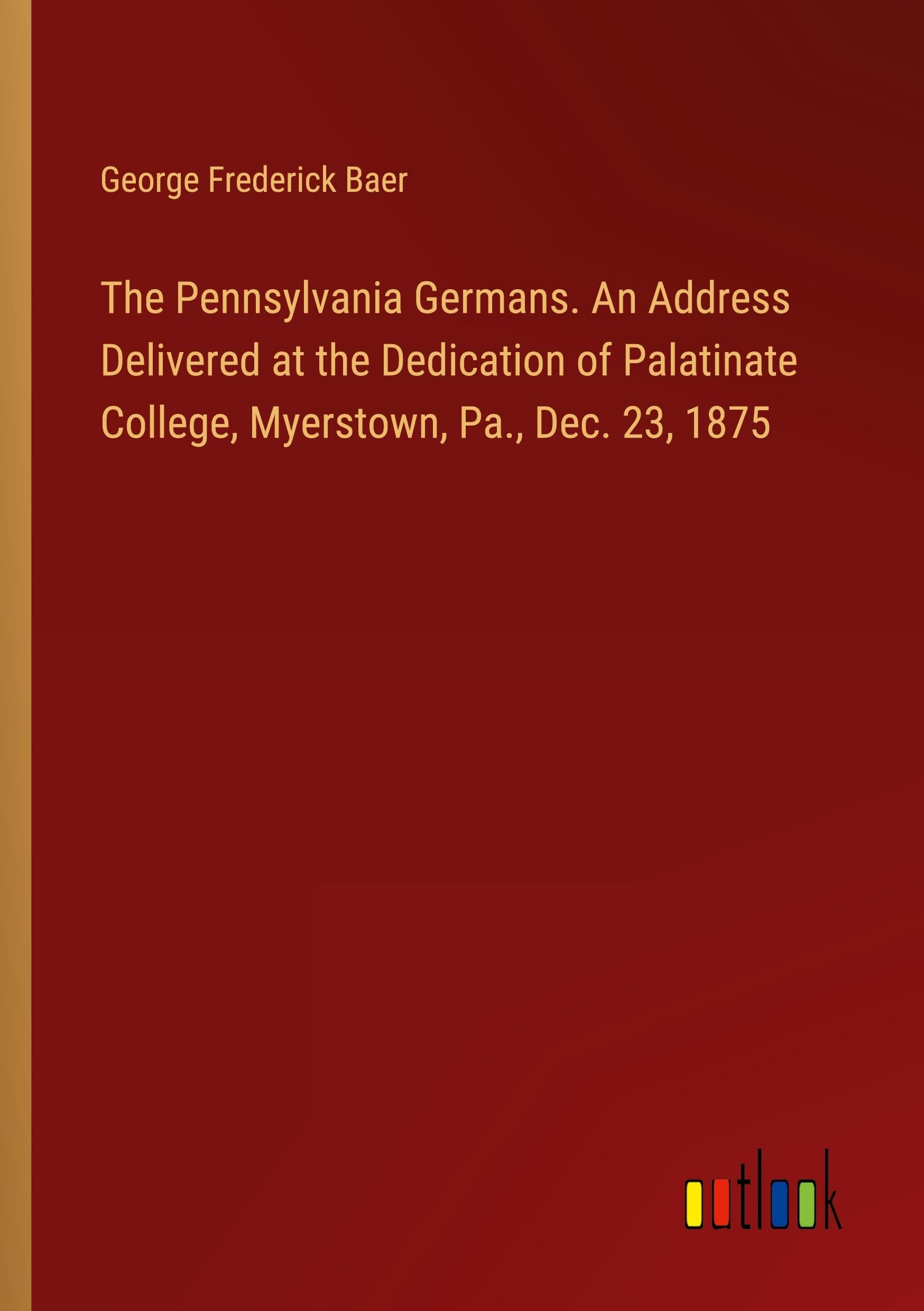 The Pennsylvania Germans. An Address Delivered at the Dedication of Palatinate College, Myerstown, Pa., Dec. 23, 1875