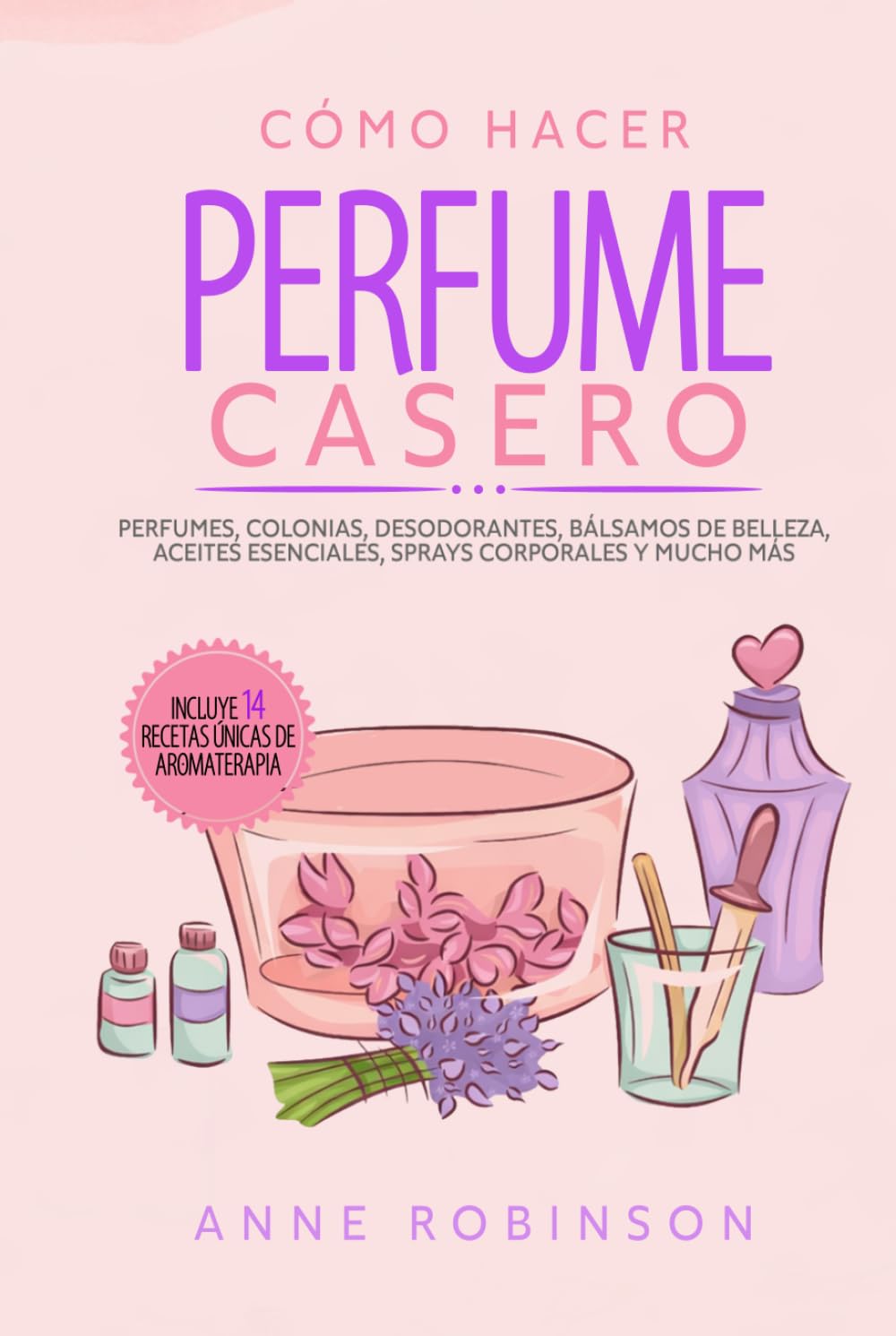 Cómo Hacer Perfume Casero: Perfumes, colonias, desodorantes, bálsamos de belleza, aceites esenciales, sprays corporales y mucho más