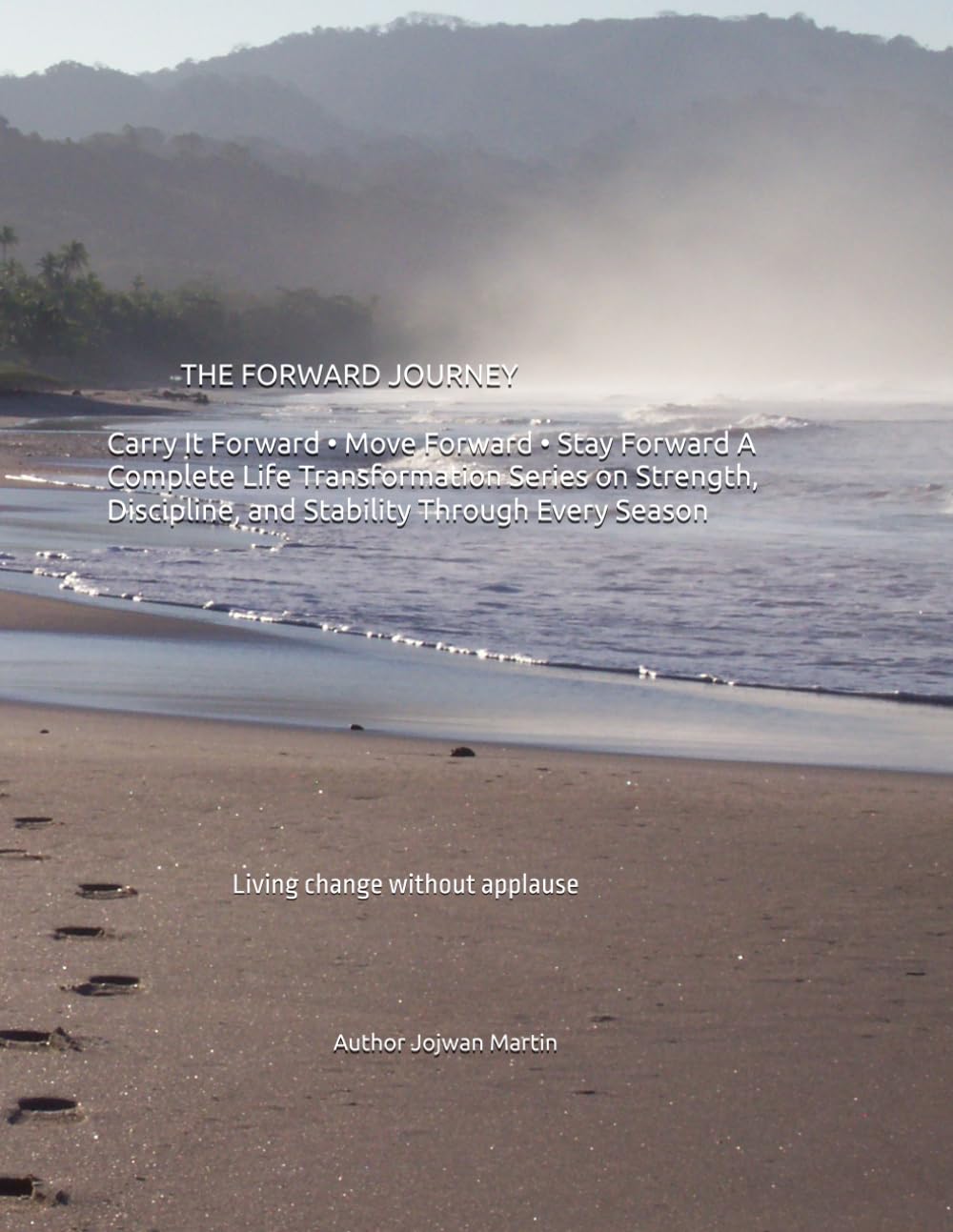 THE FORWARD JOURNEY Carry It Forward • Move Forward • Stay Forward A Complete Life Transformation Series on Strength, Discipline, and Stability Through Every Season: Living change without applause