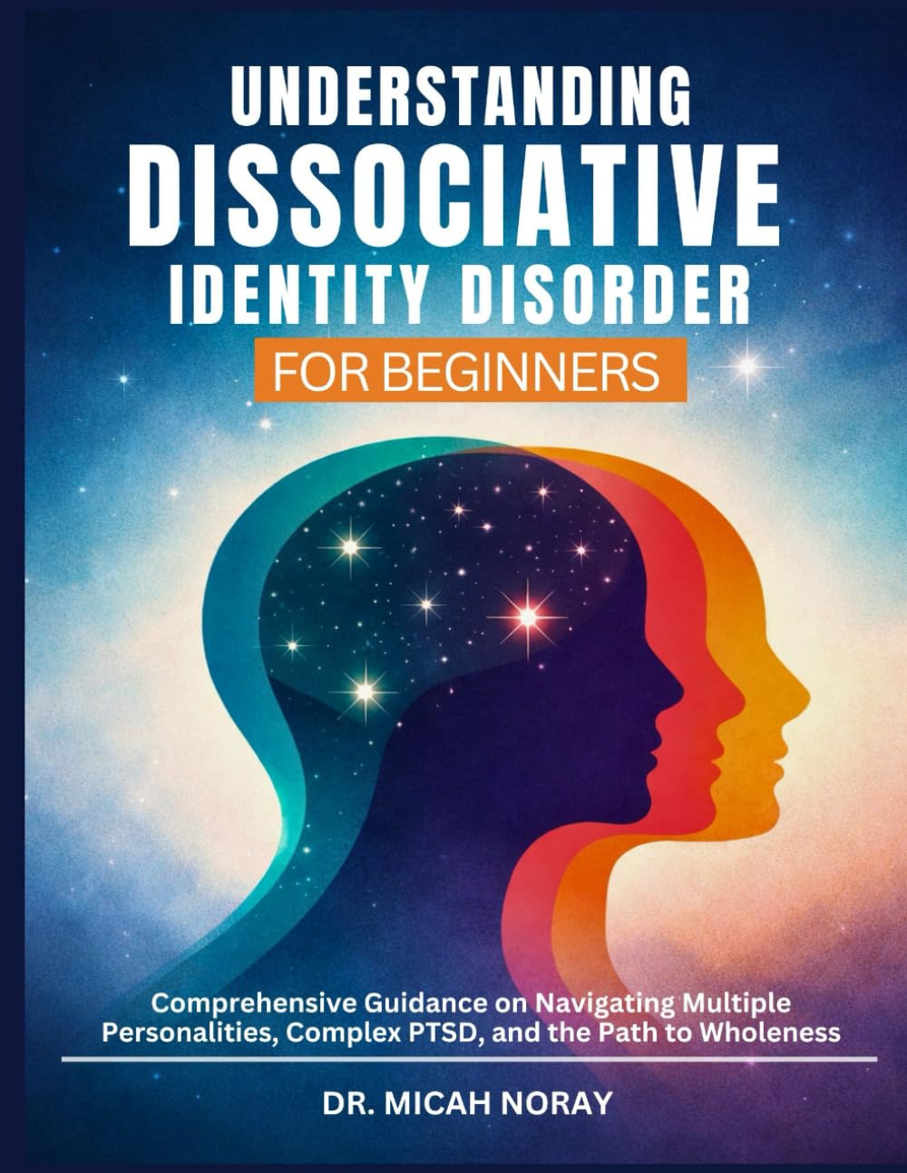 UNDERSTANDING DISSOCIATIVE IDENTITY DISORDER: Comprehensive Guidance on Navigating Multiple Personalities, Complex PTSD, and the Path to Wholeness