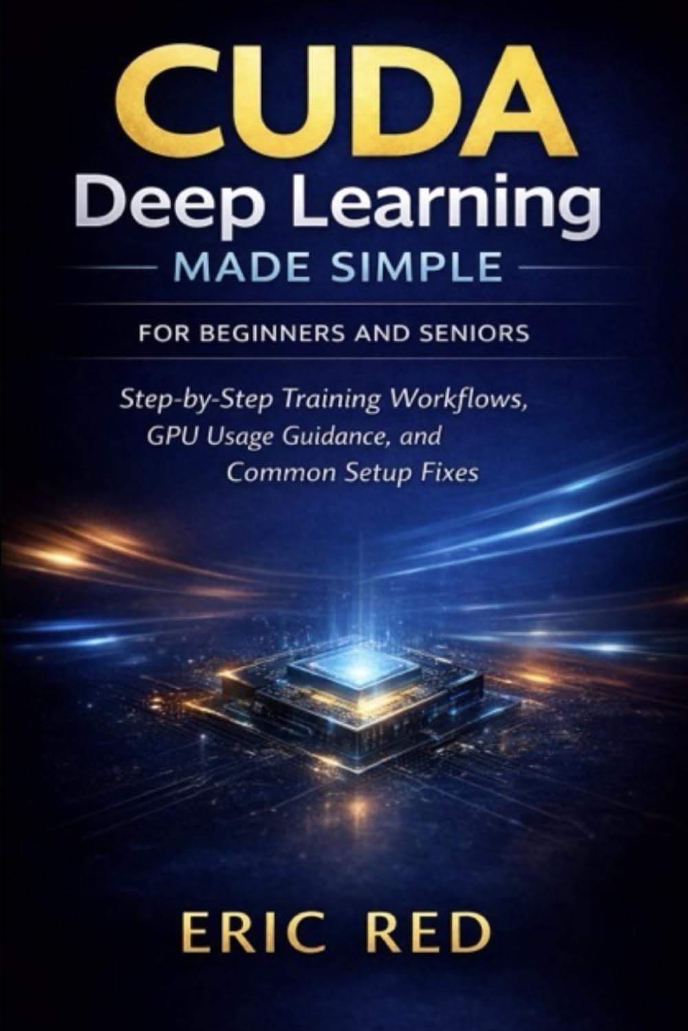 CUDA Deep Learning Made Simple For Beginners and Seniors: Step-by-Step Training Workflows, GPU Usage Guidance, and Common Setup Fixes
