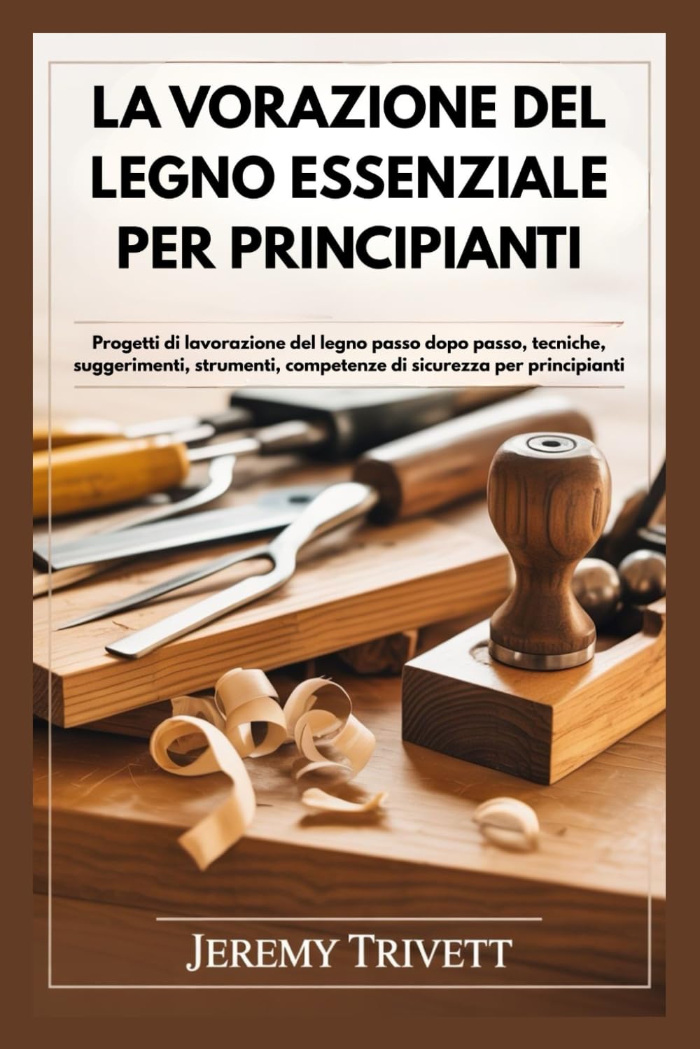 LA VORAZIONE DEL LEGNO ESSENZIALE PER PRINCIPIANTI: Progetti di lavorazione del legno passo dopo passo, tecniche, suggerimenti, strumenti, competenze di sicurezza per principianti