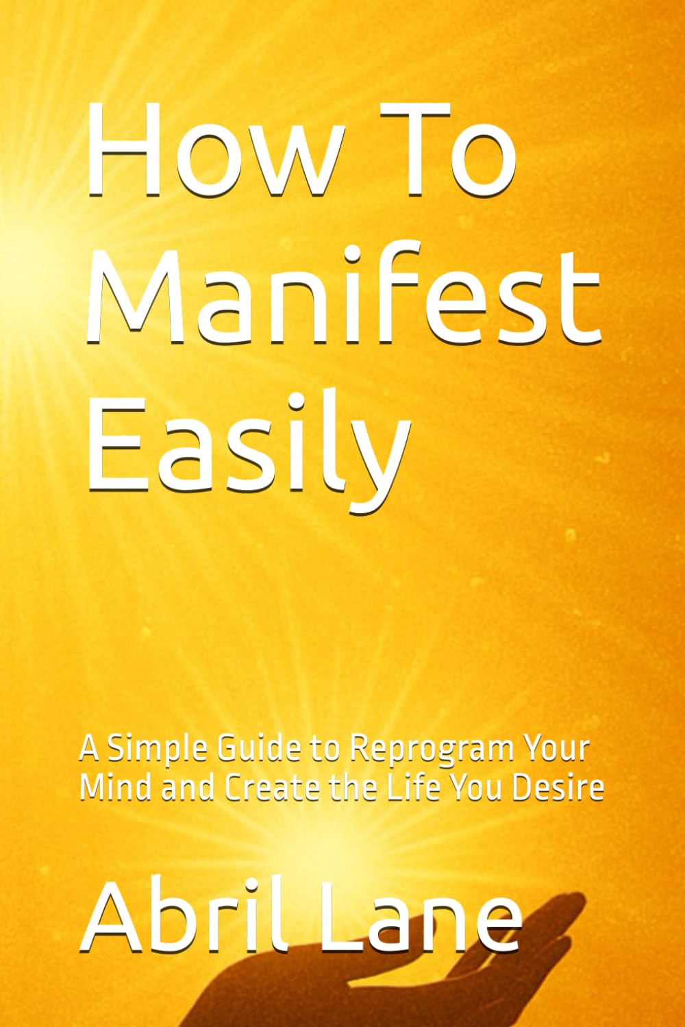 How To Manifest Easily: A Simple Guide to Reprogram Your Mind and Create the Life You Desire