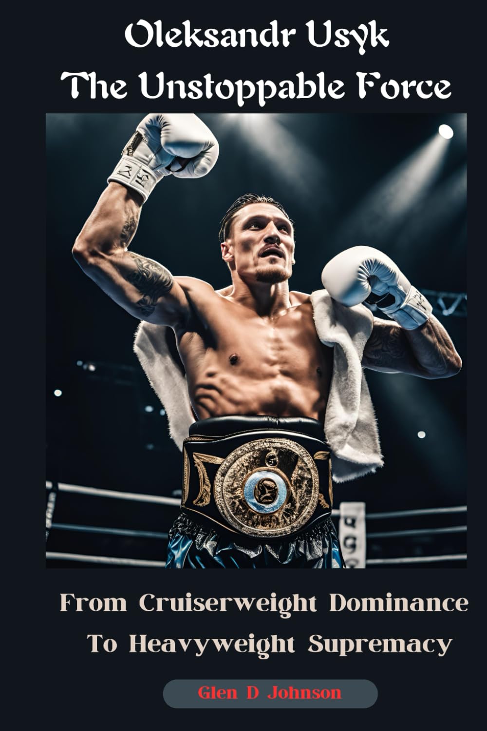 Oleksandr Usyk: The Unstoppable Force: From Cruiserweight Dominance to Heavyweight Supremacy