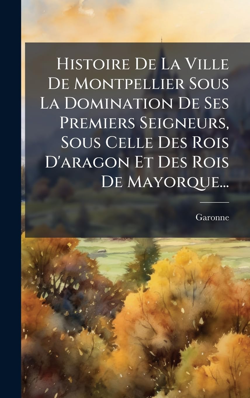 Histoire De La Ville De Montpellier Sous La Domination De Ses Premiers Seigneurs, Sous Celle Des Rois D'aragon Et Des Rois De Mayorque...