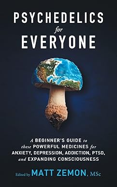 Psychedelics For Everyone: A Beginner s Guide to these Powerful Medicines for Anxiety, Depression, Addiction, PTSD, and Expanding Consciousness