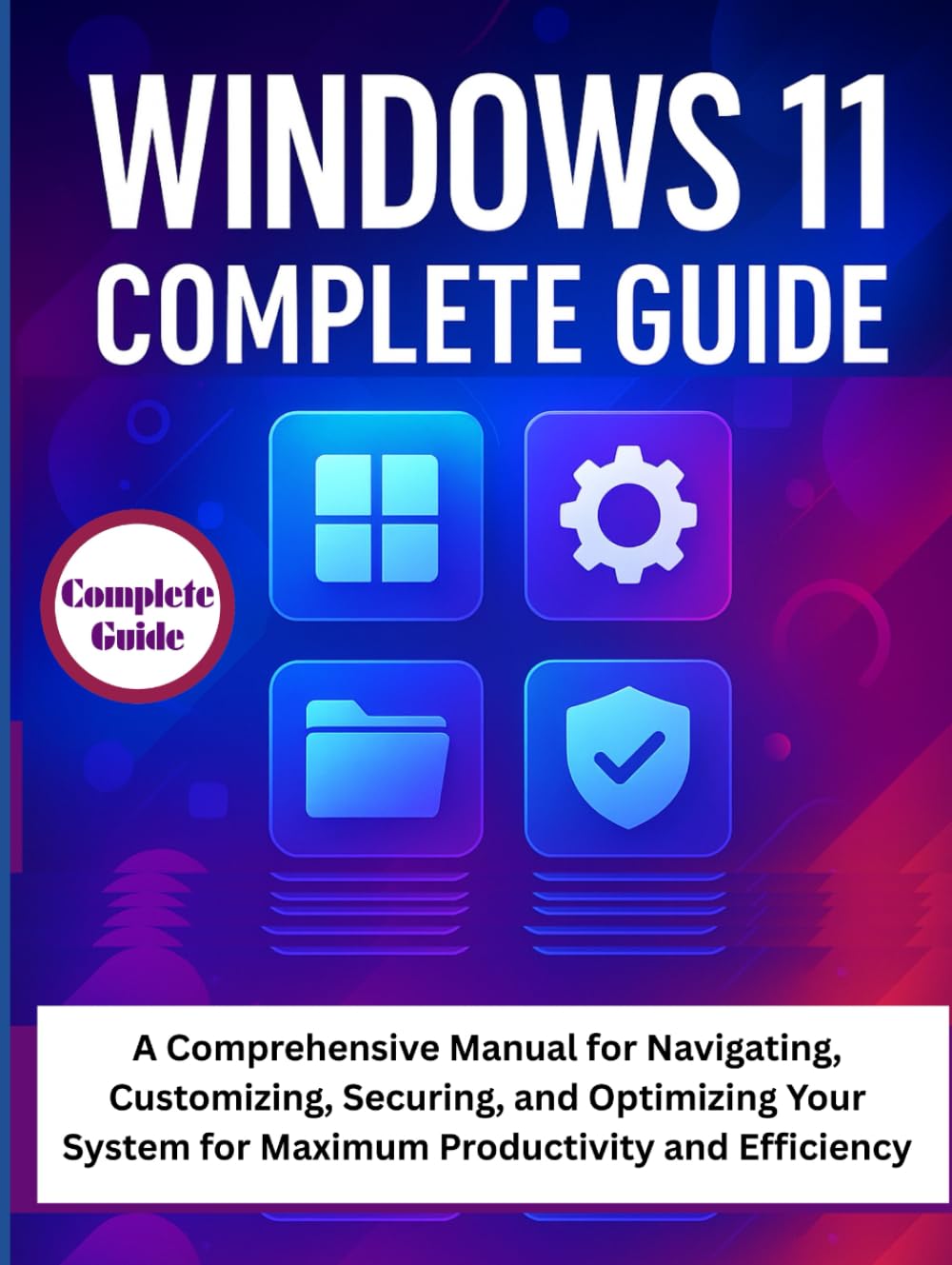 Windows 11 Complete Guide: A Comprehensive Manual for Navigating, Customizing, Securing, and Optimizing Your System for Maximum Productivity and Efficiency