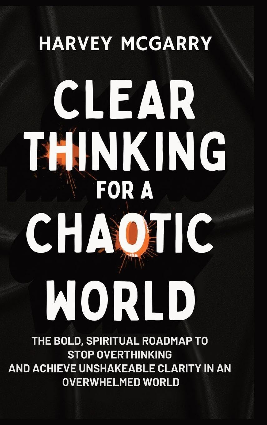 Clear Thinking for a Chaotic World: The Bold, Spiritual Roadmap to Stop Overthinking and Achieve Unshakeable Clarity in an Overwhelmed World