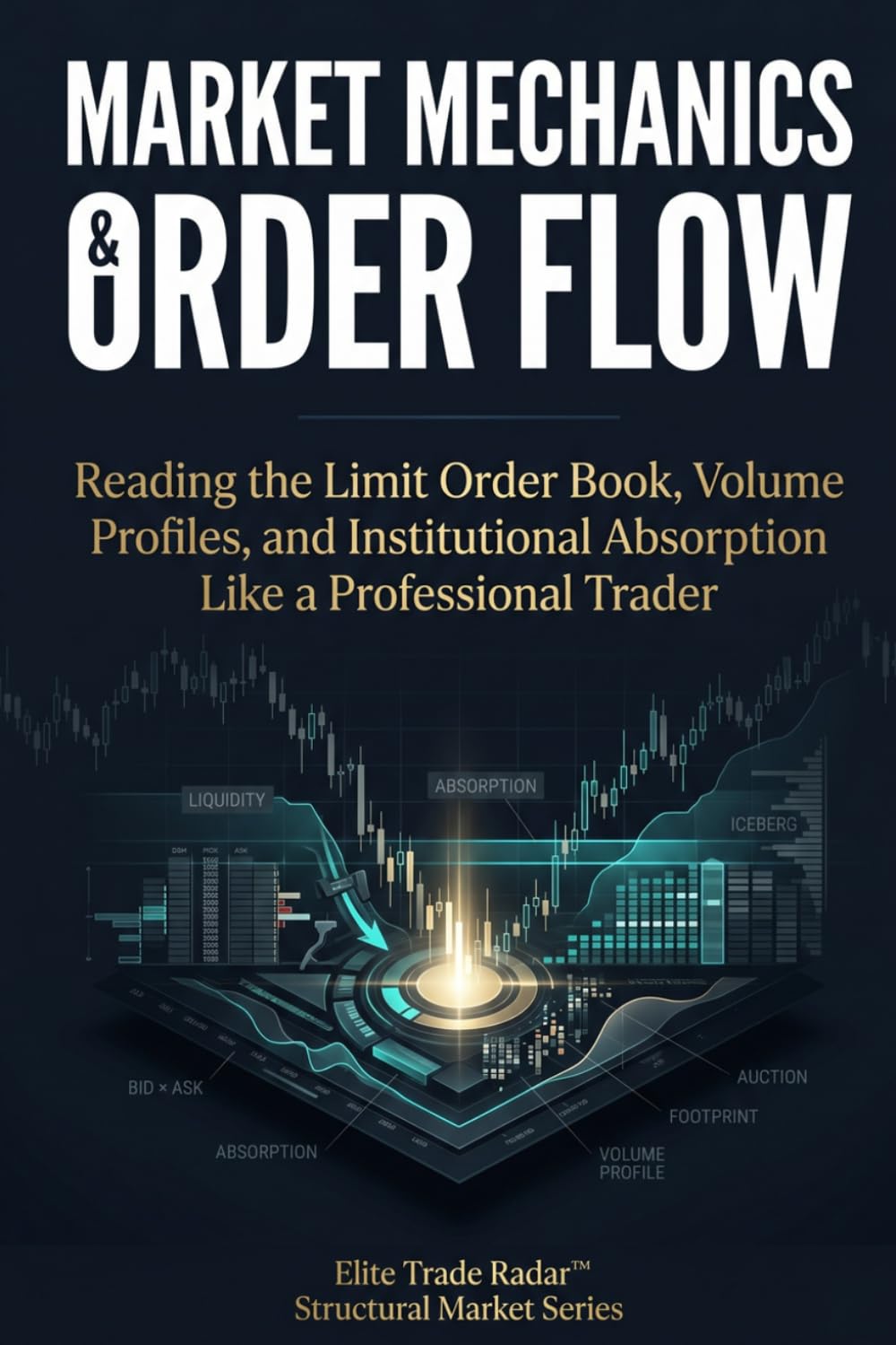 Market Mechanics & Order Flow: Reading the Limit Order Book, Volume Profiles, and Institutional Absorption Like a Professional Trader (Institutional Market Structure Library)