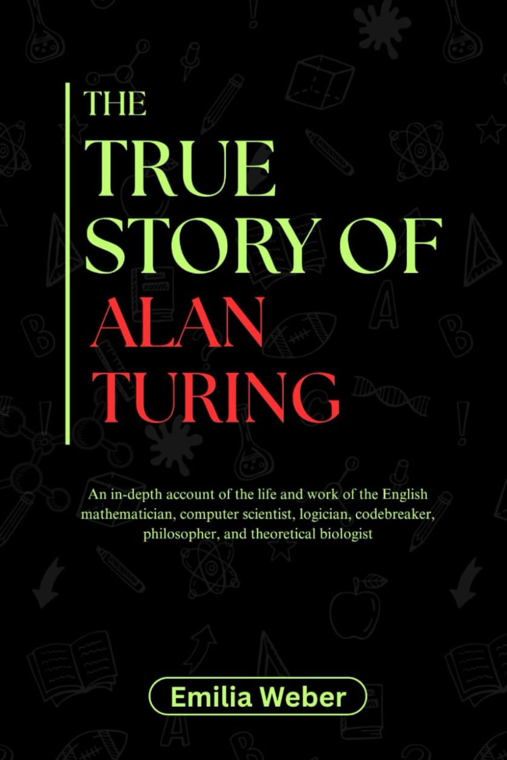 THE TRUE STORY OF ALAN TURING: An in-depth account of the life and work of the English mathematician, computer scientist, logician, codebreaker, ... inventions and their detailed life stories)