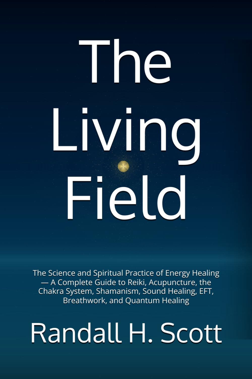The Living Field: The Science and Spiritual Practice of Energy Healing — A Complete Guide to Reiki, Acupuncture, the Chakra System, Shamanism, Sound Healing, EFT, Breathwork, and Quantum Healing