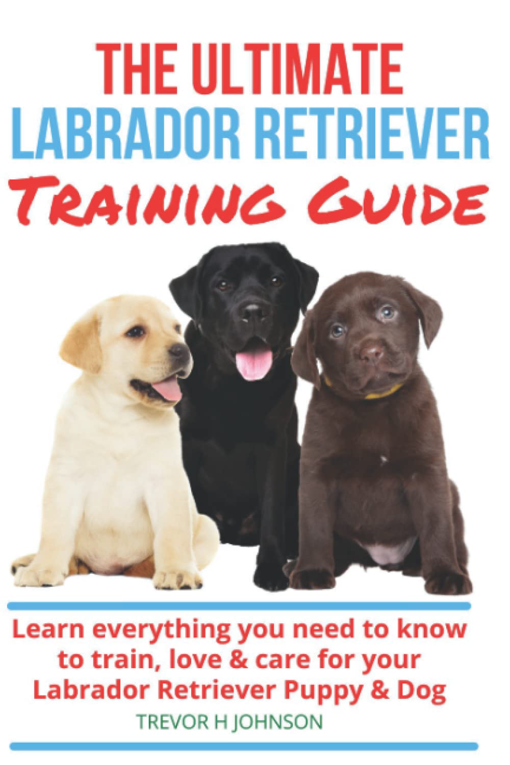 The Ultimate Labrador Retriever Guide: Learn how to select, train and care for your Labrador Retriever