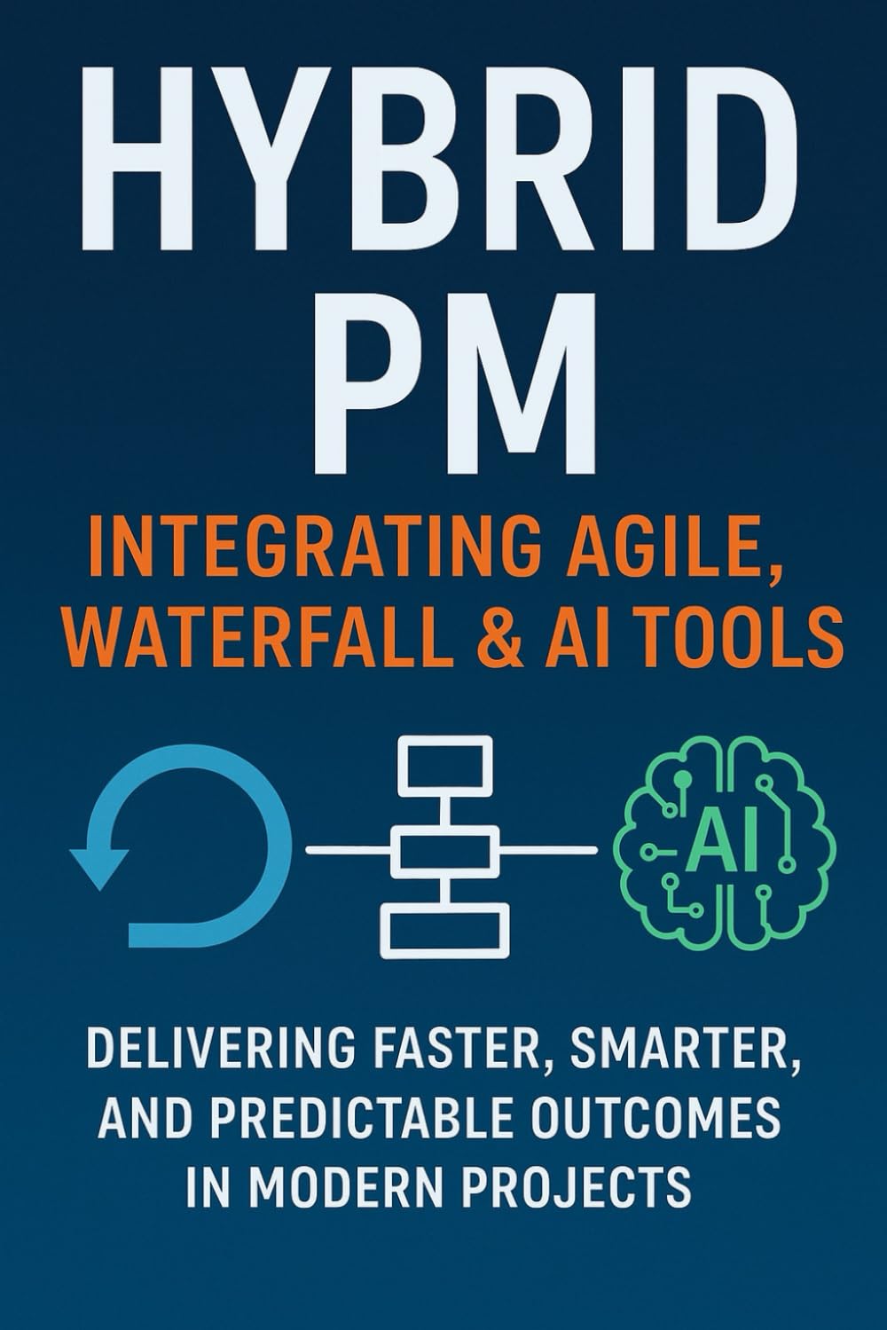 Hybrid PM: Integrating Agile, Waterfall & AI Tools: A Practical Guide to Delivering Projects in the Age of Agility and Automation