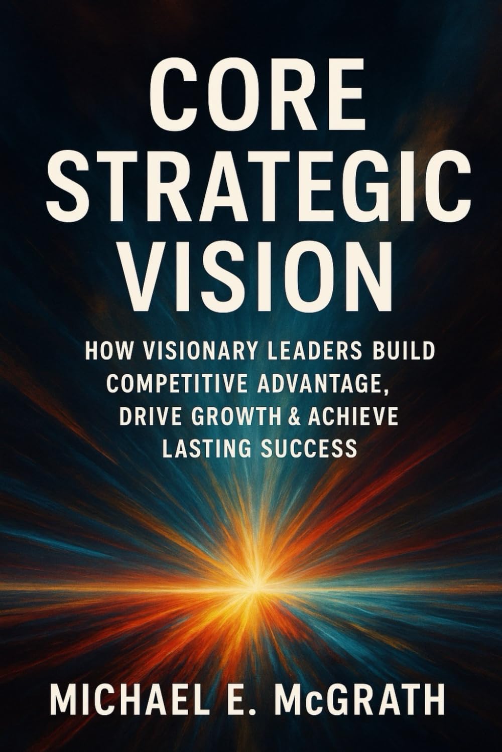 Core Strategic Vision: How Visionary Leaders Build Competitive Advantage, Drive Growth & Achieve Lasting Success