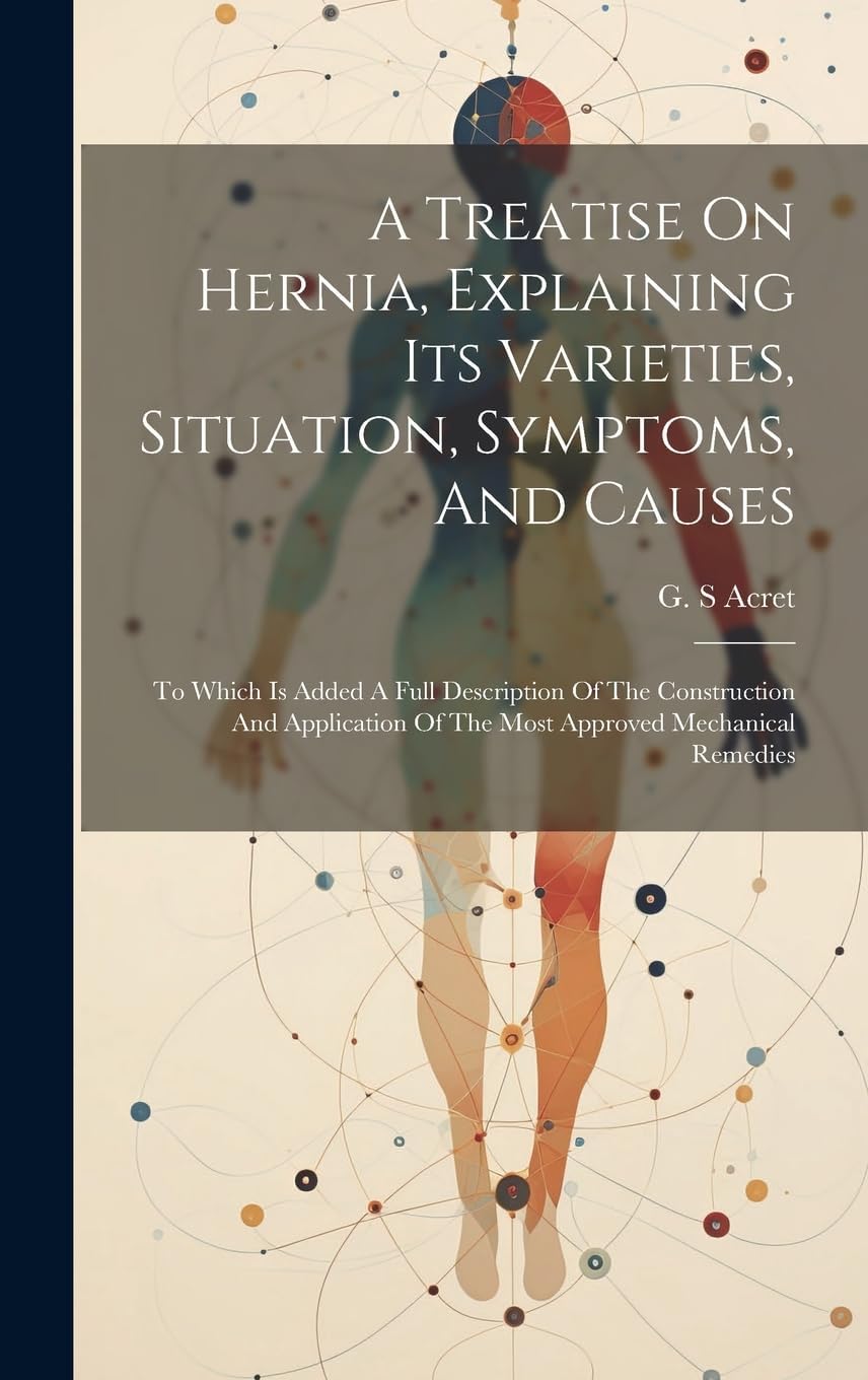 A Treatise On Hernia, Explaining Its Varieties, Situation, Symptoms, And Causes: To Which Is Added A Full Description Of The Construction And Application Of The Most Approved Mechanical Remedies