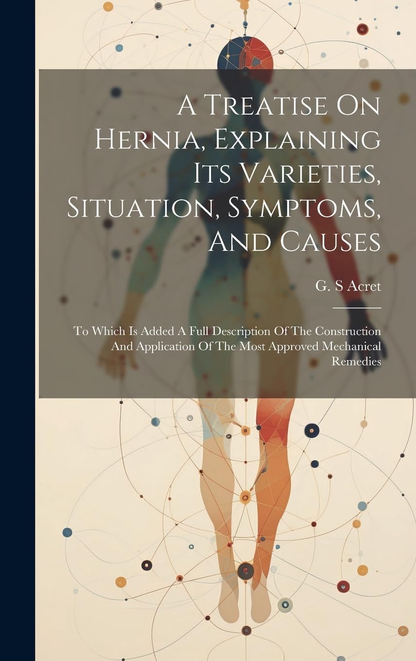 A Treatise On Hernia, Explaining Its Varieties, Situation, Symptoms, And Causes: To Which Is Added A Full Description Of The Construction And Application Of The Most Approved Mechanical Remedies