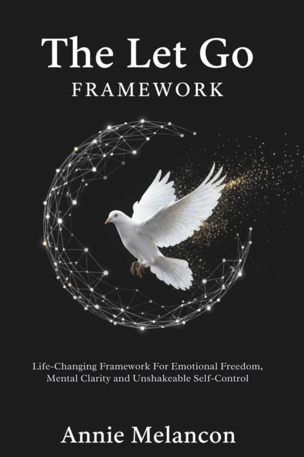 THE LET GO FRAMEWORK.: Life-Changing Framework For Emotional Freedom, Mental Clarity and Unshakable Self-Control.