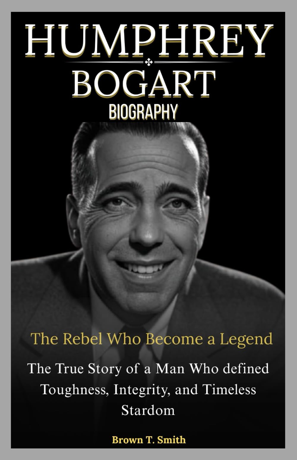 Humphrey Bogart Biography: The Rebel Who Become a Legend: The True Story of a Man Who Defined Toughness, Integrity, and Timeless Stardom