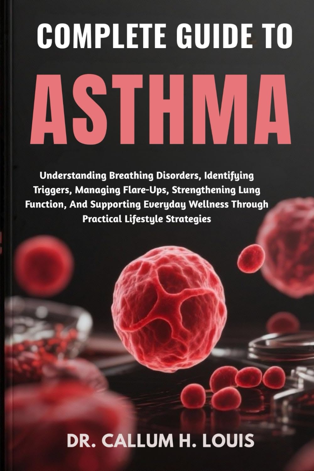 COMPLETE GUIDE TO ASTHMA: Understanding Breathing Disorders, Identifying Triggers, Managing Flare-Ups, Strengthening Lung Function, And Supporting ... Through Practical Lifestyle Strategies