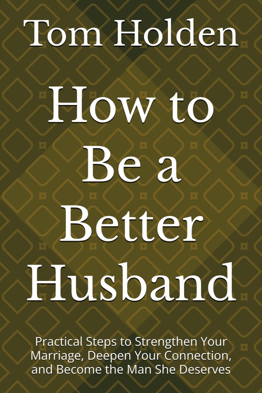 How to Be a Better Husband: Practical Steps to Strengthen Your Marriage, Deepen Your Connection, and Become the Man She Deserves