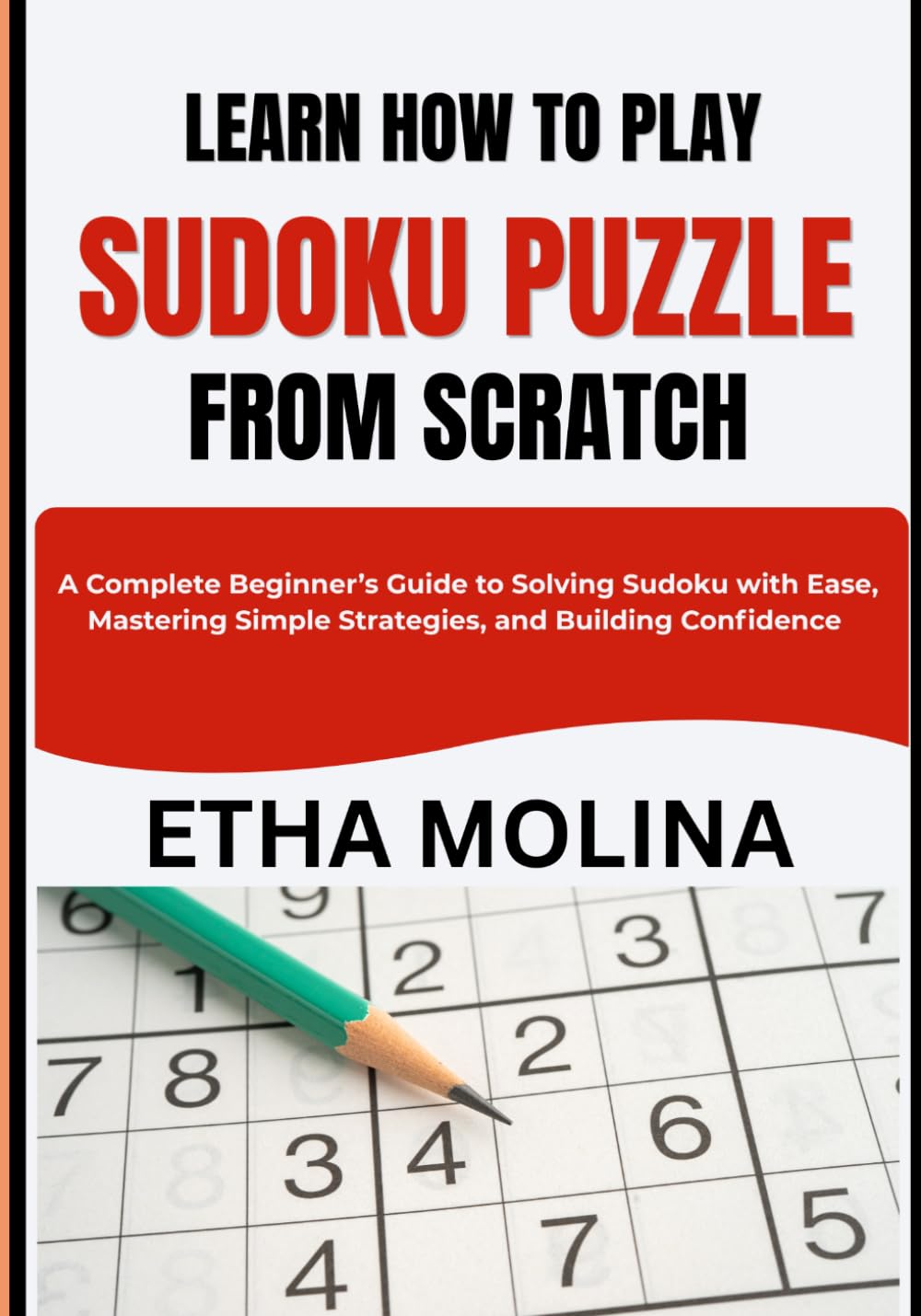 LEARN HOW TO PLAY SUDOKU PUZZLE FROM SCRATCH: A Complete Beginner’s Guide to Solving Sudoku with Ease, Mastering Simple Strategies, and Building Confidence