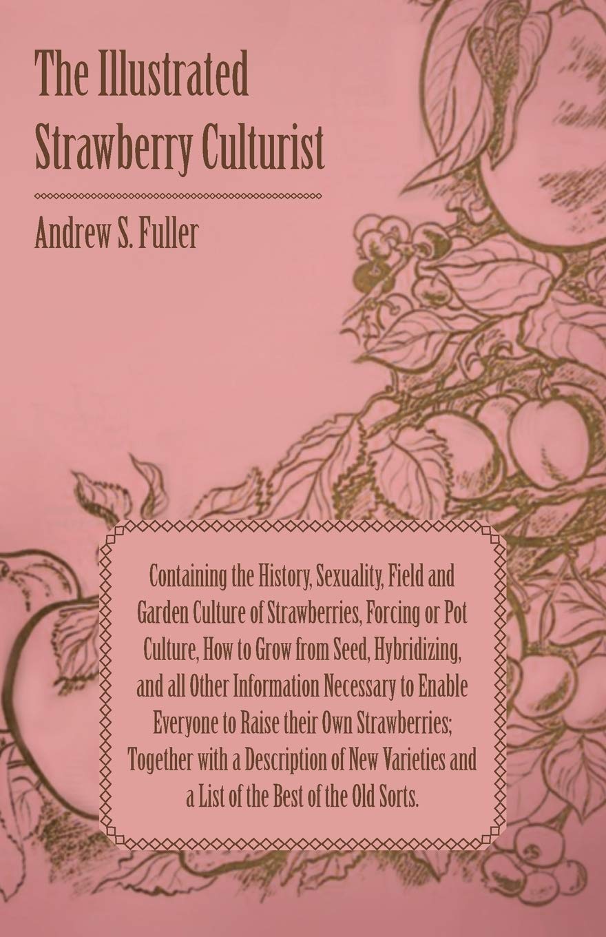 The Illustrated Strawberry Culturist: Containing the History, Sexuality, Field and Garden Culture of Strawberries, Forcing or Pot Culture, How to Grow ... Everyone to Raise Their Own Strawberries