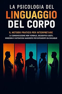La Psicologia del Linguaggio del Corpo: Il Metodo Pratico per Interpretare La Comunicazione non verbale, Decodifica Gesti, Emozioni e Intenzioni Nascoste per Difenderti da Chiunque