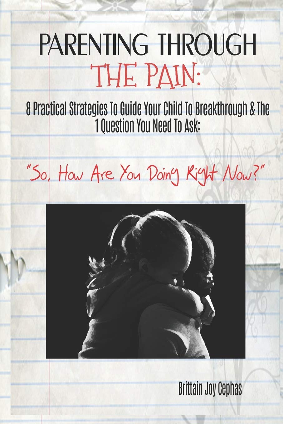 Parenting Through The Pain: 8 Practical Strategies To Guide Your Child To Breakthrough & The 1 Question You Need To Ask: ”How Are You Doing Right Now?”
