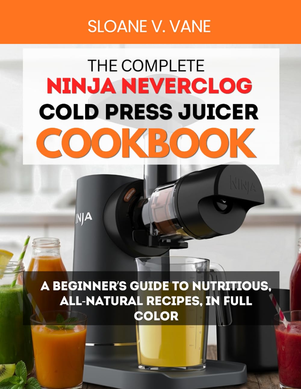 THE COMPLETE NINJA NEVERCLOG COLD PRESS JUICER COOKBOOK: A Beginner’s Guide to Nutritious, All-Natural Recipes, in Full Color