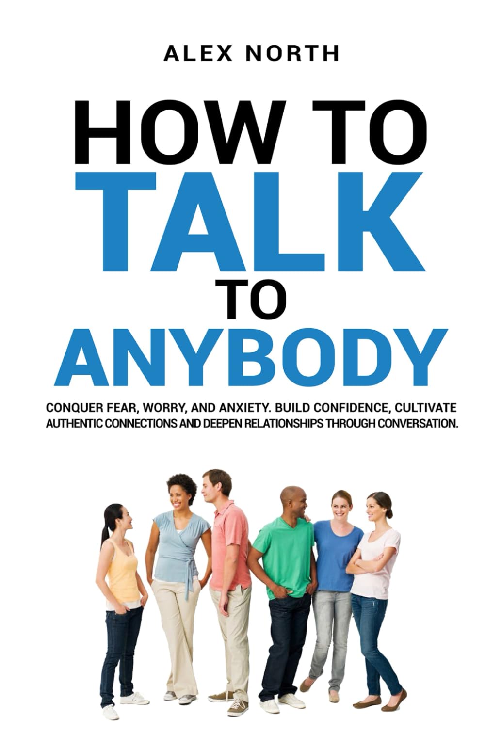 How To Talk To Anybody: CONQUER FEAR, WORRY, AND ANXIETY. BUILD CONFIDENCE, CULTIVATE AUTHENTIC CONNECTIONS, AND DEEPEN RELATIONSHIPS THROUGH CONVERSATION