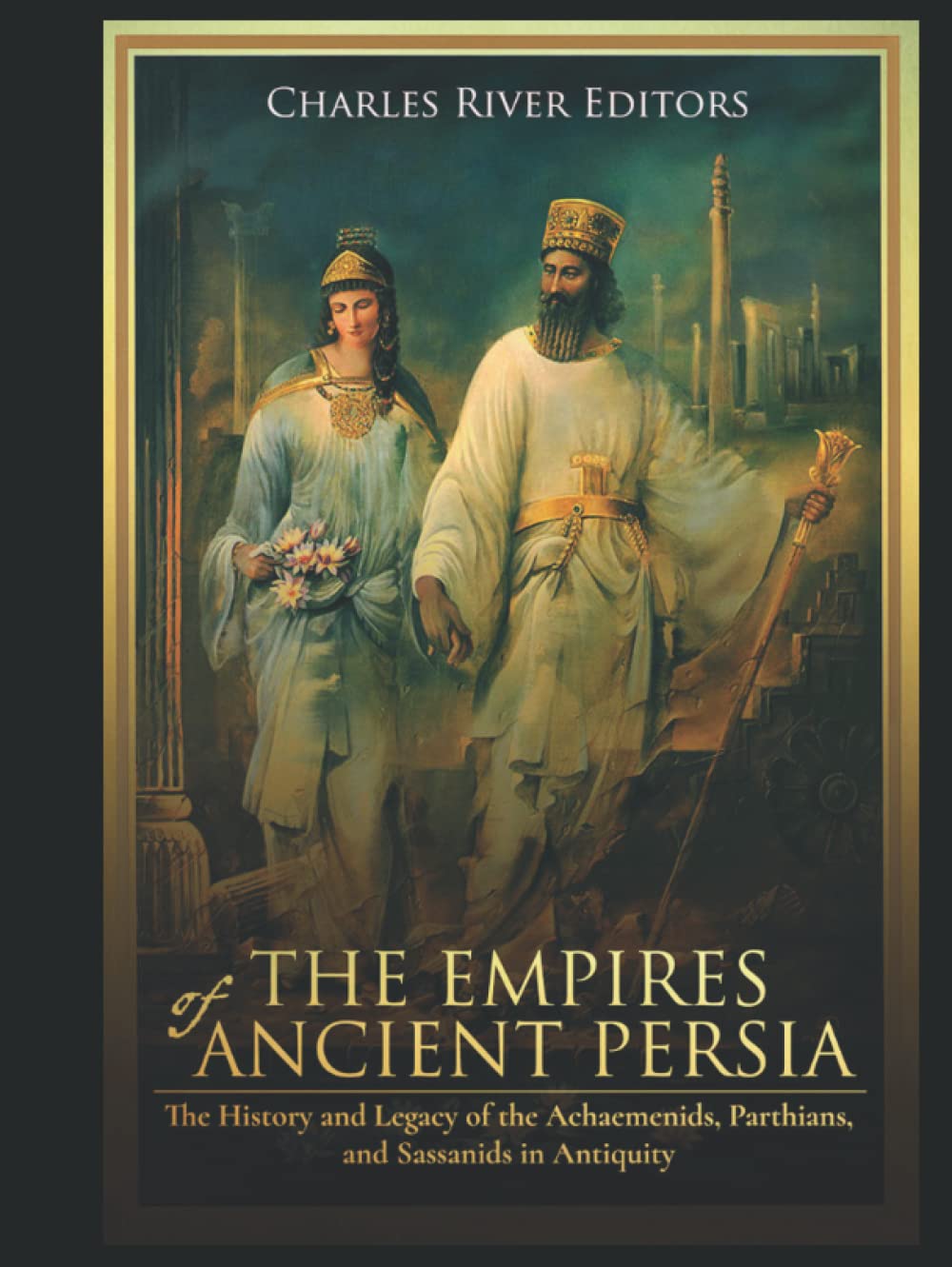 The Empires of Ancient Persia: The History and Legacy of the Achaemenids, Parthians, and Sassanids in Antiquity