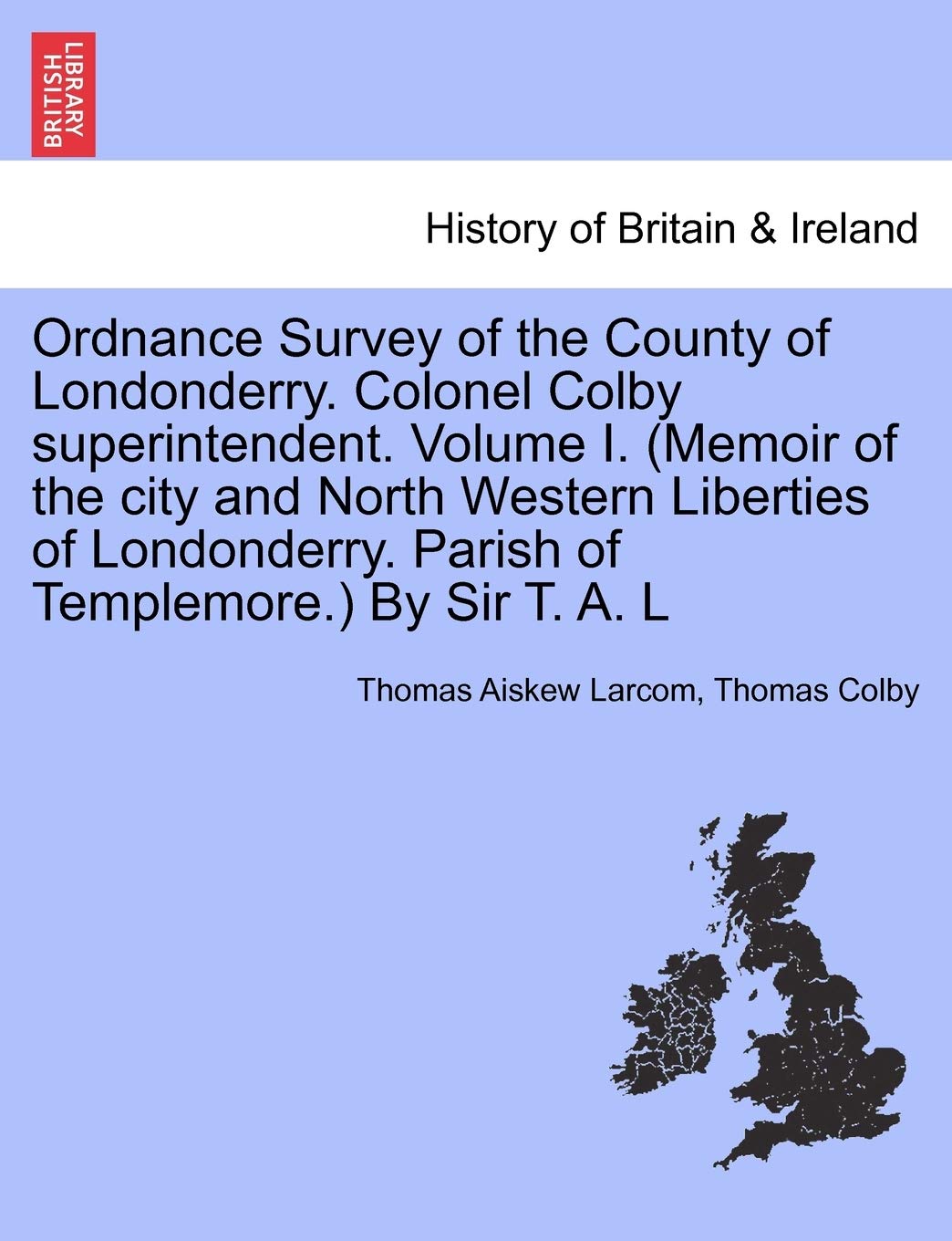 Ordnance Survey of the County of Londonderry. Colonel Colby Superintendent. Volume I. (Memoir of the City and North Western Liberties of Londonderry. Parish of Templemore.) by Sir T. A. L